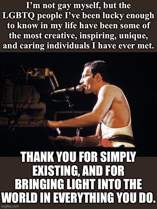 I thank you all. | I’m not gay myself, but the LGBTQ people I’ve been lucky enough to know in my life have been some of the most creative, inspiring, unique, and caring individuals I have ever met. THANK YOU FOR SIMPLY EXISTING, AND FOR BRINGING LIGHT INTO THE WORLD IN EVERYTHING YOU DO. | image tagged in freddy mercury piano,lgbtq,thank you,lgbt,respect,caring | made w/ Imgflip meme maker