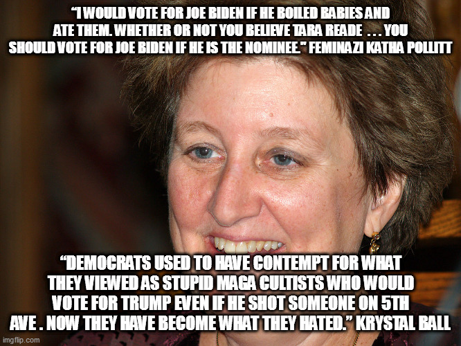In the hypocrisy race, the libtards have now pulled in front! | “I WOULD VOTE FOR JOE BIDEN IF HE BOILED BABIES AND ATE THEM. WHETHER OR NOT YOU BELIEVE TARA READE  . . . YOU SHOULD VOTE FOR JOE BIDEN IF HE IS THE NOMINEE." FEMINAZI KATHA POLLITT; “DEMOCRATS USED TO HAVE CONTEMPT FOR WHAT THEY VIEWED AS STUPID MAGA CULTISTS WHO WOULD VOTE FOR TRUMP EVEN IF HE SHOT SOMEONE ON 5TH AVE . NOW THEY HAVE BECOME WHAT THEY HATED.” KRYSTAL BALL | image tagged in feminazi,metoo | made w/ Imgflip meme maker