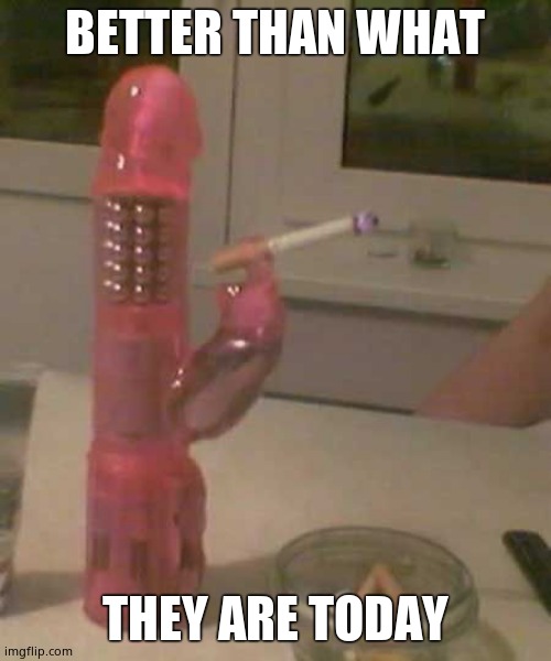 smoking dildo | BETTER THAN WHAT THEY ARE TODAY | image tagged in smoking dildo | made w/ Imgflip meme maker