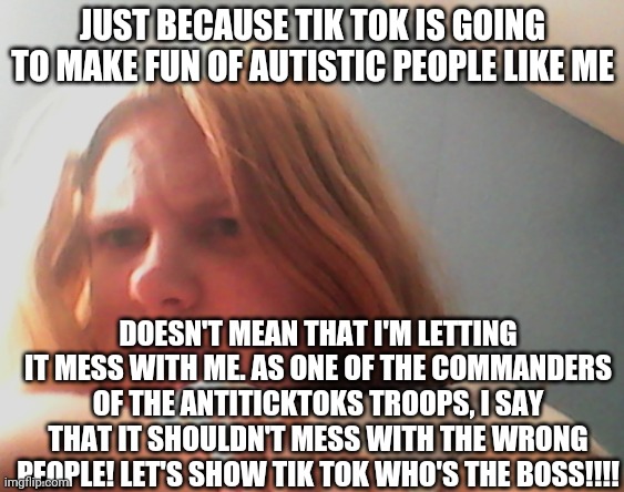 Despite My Autism, I'm Still Confident That We WILL Destroy Tik Tok | JUST BECAUSE TIK TOK IS GOING TO MAKE FUN OF AUTISTIC PEOPLE LIKE ME; DOESN'T MEAN THAT I'M LETTING IT MESS WITH ME. AS ONE OF THE COMMANDERS OF THE ANTITICKTOKS TROOPS, I SAY THAT IT SHOULDN'T MESS WITH THE WRONG PEOPLE! LET'S SHOW TIK TOK WHO'S THE BOSS!!!! | image tagged in laceyrobbins1 has determination to defeat tik tok,no more tik tok,come together antiticktoks followers,don't let disabilities st | made w/ Imgflip meme maker
