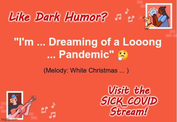 Don't You Love Seasonal Music? | Like Dark Humor? "I'm ... Dreaming of a Looong
... Pandemic"; (Melody: White Christmas ... ); Visit the
SICK_COVID
Stream! | image tagged in sick_covid stream,covid-19,merry christmas,rick75230,dark humor | made w/ Imgflip meme maker