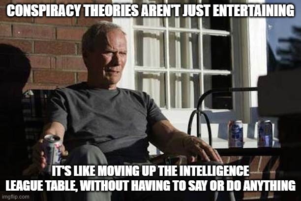 Conspiracy theories entertaining | CONSPIRACY THEORIES AREN'T JUST ENTERTAINING; IT'S LIKE MOVING UP THE INTELLIGENCE LEAGUE TABLE, WITHOUT HAVING TO SAY OR DO ANYTHING | image tagged in conspiracy theories,conspiracy theory,intelligence | made w/ Imgflip meme maker