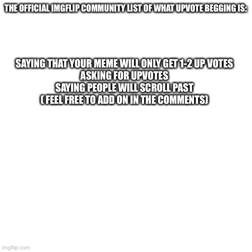 The approved list | THE OFFICIAL IMGFLIP COMMUNITY LIST OF WHAT UPVOTE BEGGING IS:; SAYING THAT YOUR MEME WILL ONLY GET 1-2 UP VOTES
ASKING FOR UPVOTES
SAYING PEOPLE WILL SCROLL PAST
( FEEL FREE TO ADD ON IN THE COMMENTS) | image tagged in memes,blank transparent square,upvote begging,imgflip humor,approves | made w/ Imgflip meme maker