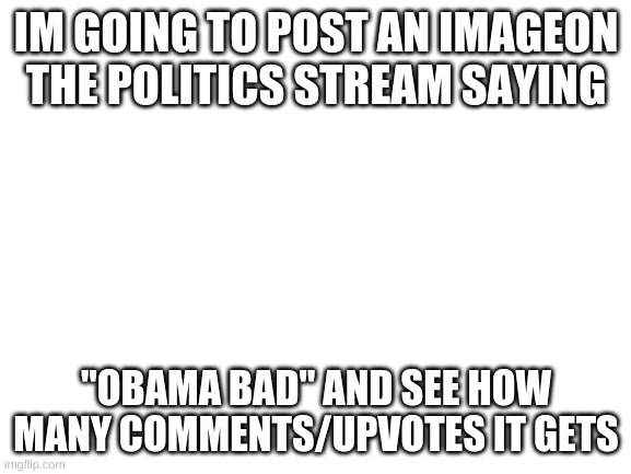Blank White Template | IM GOING TO POST AN IMAGEON THE POLITICS STREAM SAYING; "OBAMA BAD" AND SEE HOW MANY COMMENTS/UPVOTES IT GETS | image tagged in blank white template | made w/ Imgflip meme maker