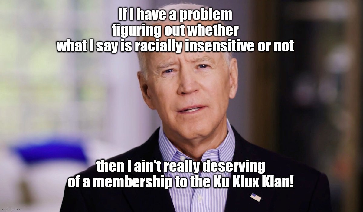 Joe Biden 2020 | If I have a problem figuring out whether what I say is racially insensitive or not; then I ain't really deserving of a membership to the Ku Klux Klan! | image tagged in joe biden 2020,biden tells black voters they aint really black if,racist bidenisms,political humor | made w/ Imgflip meme maker
