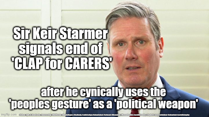 Starmer weaponizes - Clap for Carers | Sir Keir Starmer 
signals end of 
'CLAP for CARERS'; after he cynically uses the 'peoples gesture' as a 'political weapon'; #Labour #gtto #LabourLeader #wearecorbyn #KeirStarmer #AngelaRayner #LisaNandy #cultofcorbyn #labourisdead #toriesout #Momentum #Momentumkids #socialistsunday #stopboris #nevervotelabour #Labourleak #socialistanyday | image tagged in starmer the blairite,labourisdead,corona virus covid 19,cultofcorbyn,starmer political games,nhs ppe clap for careres | made w/ Imgflip meme maker