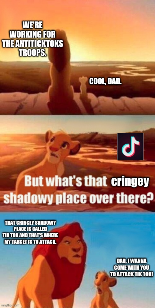 Simba Wanted To Attack Tik Tok | WE'RE WORKING FOR THE ANTITICKTOKS TROOPS. COOL, DAD. cringey; THAT CRINGEY SHADOWY PLACE IS CALLED TIK TOK AND THAT'S WHERE MY TARGET IS TO ATTACK. DAD, I WANNA COME WITH YOU TO ATTACK TIK TOK! | image tagged in memes,simba shadowy place | made w/ Imgflip meme maker