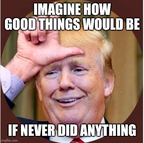Trump loser | IMAGINE HOW GOOD THINGS WOULD BE IF NEVER DID ANYTHING | image tagged in trump loser | made w/ Imgflip meme maker