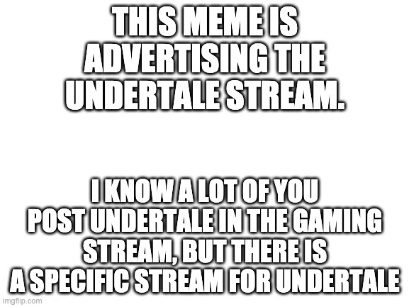 Blank White Template | THIS MEME IS ADVERTISING THE UNDERTALE STREAM. I KNOW A LOT OF YOU POST UNDERTALE IN THE GAMING STREAM, BUT THERE IS A SPECIFIC STREAM FOR UNDERTALE | image tagged in blank white template,undertale | made w/ Imgflip meme maker