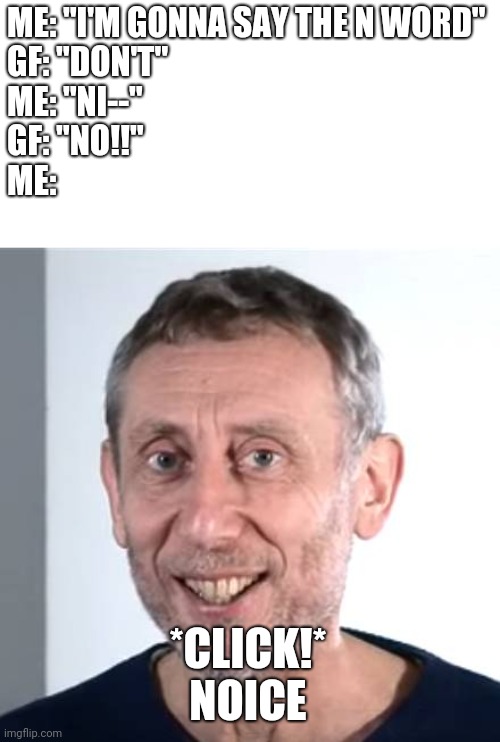 Racism Isn't Noice | ME: "I'M GONNA SAY THE N WORD"
GF: "DON'T"
ME: "NI--"
GF: "NO!!"
ME:; *CLICK!*
NOICE | image tagged in nice michael rosen | made w/ Imgflip meme maker