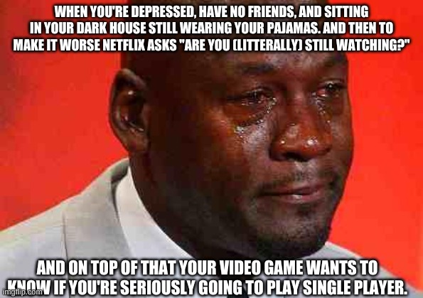 crying michael jordan | WHEN YOU'RE DEPRESSED, HAVE NO FRIENDS, AND SITTING IN YOUR DARK HOUSE STILL WEARING YOUR PAJAMAS. AND THEN TO MAKE IT WORSE NETFLIX ASKS "ARE YOU (LITERALLY) STILL WATCHING?"; AND ON TOP OF THAT YOUR VIDEO GAME WANTS TO KNOW IF YOU'RE SERIOUSLY GOING TO PLAY SINGLE PLAYER. | image tagged in crying michael jordan | made w/ Imgflip meme maker