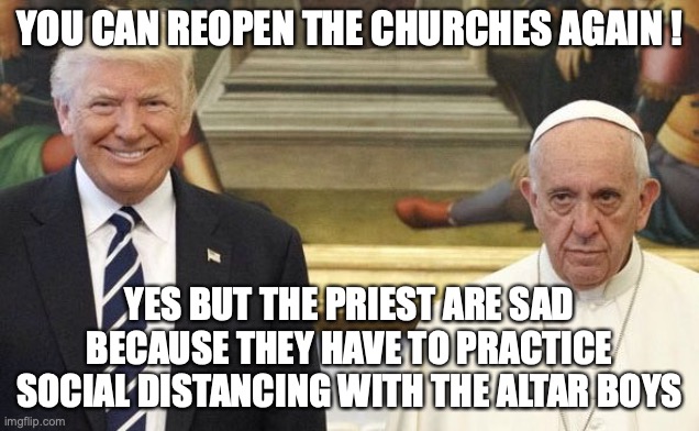 going to hell | YOU CAN REOPEN THE CHURCHES AGAIN ! YES BUT THE PRIEST ARE SAD BECAUSE THEY HAVE TO PRACTICE SOCIAL DISTANCING WITH THE ALTAR BOYS | image tagged in pope trump | made w/ Imgflip meme maker