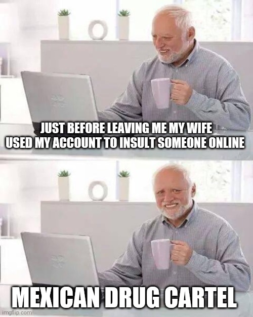 Hide the Pain Harold | JUST BEFORE LEAVING ME MY WIFE USED MY ACCOUNT TO INSULT SOMEONE ONLINE; MEXICAN DRUG CARTEL | image tagged in memes,hide the pain harold | made w/ Imgflip meme maker