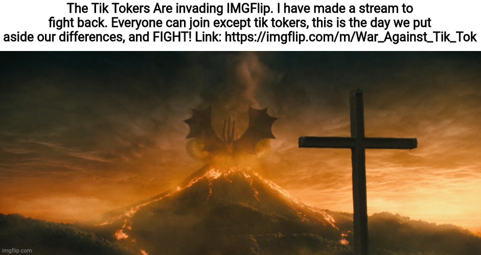 Sorry that this is a repost, I accidentally deleted the first. | The Tik Tokers Are invading IMGFlip. I have made a stream to fight back. Everyone can join except tik tokers, this is the day we put aside our differences, and FIGHT! Link: https://imgflip.com/m/War_Against_Tik_Tok | image tagged in king ghidorah alpha call | made w/ Imgflip meme maker