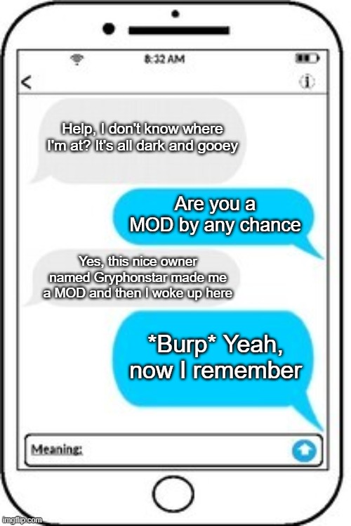 text message | Help, I don't know where I'm at? It's all dark and gooey; Are you a MOD by any chance; Yes, this nice owner named Gryphonstar made me a MOD and then I woke up here; *Burp* Yeah, now I remember | image tagged in text message | made w/ Imgflip meme maker