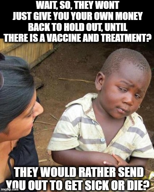 Time for the B.M.I | WAIT, SO, THEY WONT JUST GIVE YOU YOUR OWN MONEY BACK TO HOLD OUT, UNTIL THERE IS A VACCINE AND TREATMENT? THEY WOULD RATHER SEND YOU OUT TO GET SICK OR DIE? | image tagged in memes,third world skeptical kid,coronavirus,shutdown,politics,government corruption | made w/ Imgflip meme maker