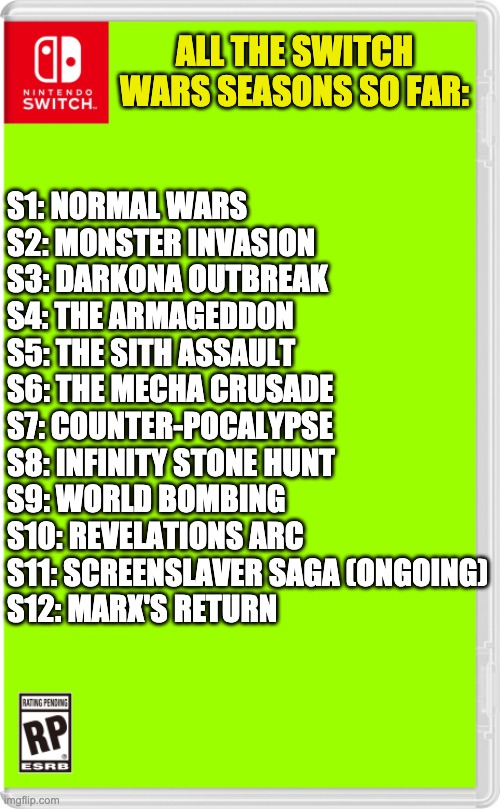Finally figured out what the season 10 "Revelations" was. | ALL THE SWITCH WARS SEASONS SO FAR:; S1: NORMAL WARS
S2: MONSTER INVASION
S3: DARKONA OUTBREAK
S4: THE ARMAGEDDON
S5: THE SITH ASSAULT
S6: THE MECHA CRUSADE
S7: COUNTER-POCALYPSE
S8: INFINITY STONE HUNT
S9: WORLD BOMBING
S10: REVELATIONS ARC
S11: SCREENSLAVER SAGA (ONGOING)
S12: MARX'S RETURN | image tagged in nintendo switch cartridge case | made w/ Imgflip meme maker