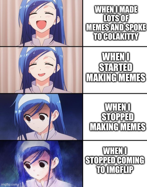 Happiness to despair | WHEN I MADE LOTS OF MEMES AND SPOKE TO COLAKITTY WHEN I STARTED MAKING MEMES WHEN I STOPPED MAKING MEMES WHEN I STOPPED COMING TO IMGFLIP | image tagged in happiness to despair | made w/ Imgflip meme maker