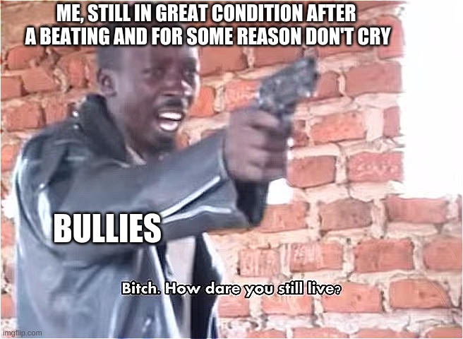 I'm most of the time a wuss | ME, STILL IN GREAT CONDITION AFTER
 A BEATING AND FOR SOME REASON DON'T CRY; BULLIES | image tagged in bitch how dare you still live | made w/ Imgflip meme maker