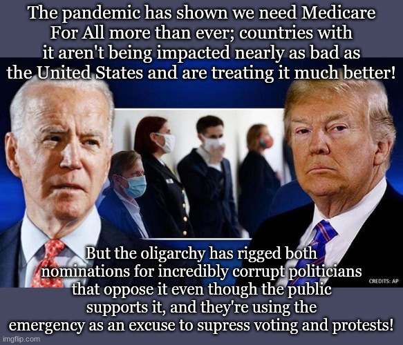 The pandemic has shown we need Medicare For All more than ever; countries with it aren't being impacted nearly as bad as the United States and are treating it much better! But the oligarchy has rigged both nominations for incredibly corrupt politicians that oppose it even though the public supports it, and they're using the emergency as an excuse to supress voting and protests! | made w/ Imgflip meme maker