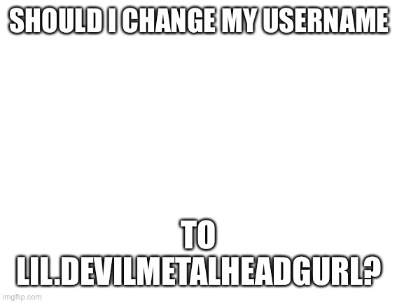Just asking for a friend | SHOULD I CHANGE MY USERNAME; TO 
LIL.DEVILMETALHEADGURL? | image tagged in blank white template | made w/ Imgflip meme maker