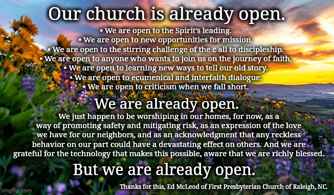 Our church is open | Our church is already open. • We are open to the Spirit’s leading.
• We are open to new opportunities for mission.
• We are open to the stirring challenge of the c all to discipleship.
• We are open to anyone who wants to join us on the journey of faith.
• We are open to learning new ways to tell our old story.
• We are open to ecumenical and interfaith dialogue.
• We are open to criticism when we fall short. We are already open. We just happen to be worshiping in our homes, for now, as a way of promoting safety and mitigating risk, as an expression of the love we have for our neighbors, and as an acknowledgment that any reckless behavior on our part could have a devastating effect on others. And we are grateful for the technology that makes this possible, aware that we are richly blessed. But we are already open. Thanks for this, Ed McLeod of First Presbyterian Church of Raleigh, NC. | image tagged in church,covid19,open church | made w/ Imgflip meme maker