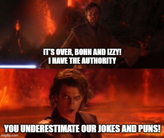 It's Over, Anakin, I Have the High Ground | IT'S OVER, BOHN AND IZZY!
I HAVE THE AUTHORITY; YOU UNDERESTIMATE OUR JOKES AND PUNS! | image tagged in it's over anakin i have the high ground | made w/ Imgflip meme maker