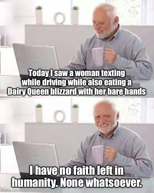 We’re doomed. | Today I saw a woman texting while driving while also eating a Dairy Queen blizzard with her bare hands; I have no faith left in humanity. None whatsoever. | image tagged in memes,hide the pain harold,texting and driving,texting,faith in humanity,human stupidity | made w/ Imgflip meme maker