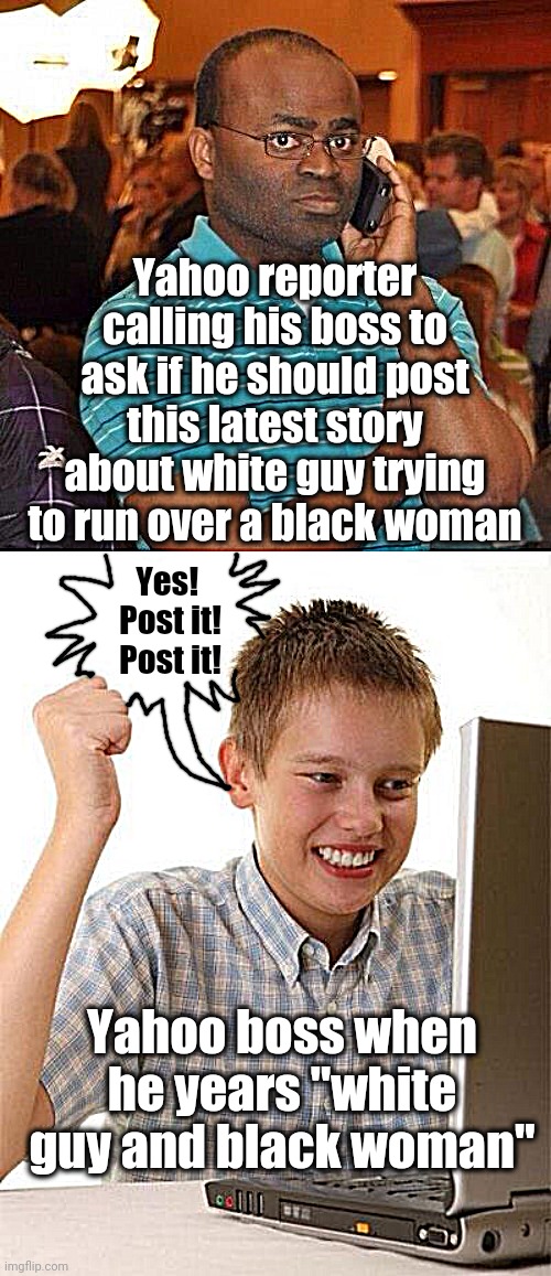 Hmm. Apparently, racism sells (SMH) | Yahoo reporter calling his boss to ask if he should post this latest story about white guy trying to run over a black woman; Yes!  Post it!  Post it! Yahoo boss when he years "white guy and black woman" | image tagged in memes,first day on the internet kid,yahoo | made w/ Imgflip meme maker