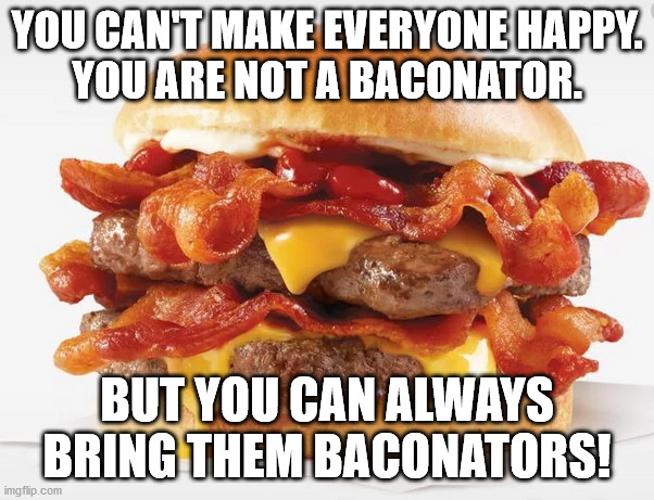 Baconator | YOU CAN'T MAKE EVERYONE HAPPY.
YOU ARE NOT A BACONATOR. BUT YOU CAN ALWAYS BRING THEM BACONATORS! | image tagged in baconator,happy | made w/ Imgflip meme maker