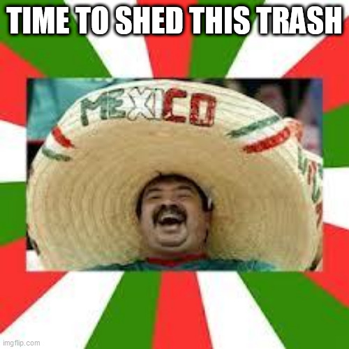Mexican Fiesta | TIME TO SHED THIS TRASH | image tagged in mexican fiesta | made w/ Imgflip meme maker