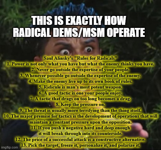 DJ Pauly D | THIS IS EXACTLY HOW
RADICAL DEMS/MSM OPERATE; Saul Alinsky's "Rules for Radicals"
1. Power is not only what you have but what the enemy thinks you have.
2. Never go outside the expertise of your people.
3. Whenever possible go outside the expertise of the enemy.
4. Make the enemy live up to its own book of rules.
5. Ridicule is man's most potent weapon.
6. A good tactic is one your people enjoy.
7. A tactic that drags on too long becomes a drag.
8. Keep the pressure on.
9. The threat is usually more terrifying than the thing itself.
10. The major premise for tactics is the development of operations that will
maintain a constant pressure upon the opposition.
11. If you push a negative hard and deep enough
it will break through into its counterside.
12. The price of a successful attack is a constructive alternative.
13. Pick the target, freeze it, personalize it, and polarize it. | image tagged in memes,dj pauly d,msm lies,cnn fake news,wake up,trump 2020 | made w/ Imgflip meme maker