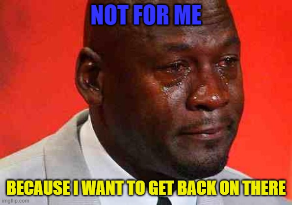 crying michael jordan | NOT FOR ME BECAUSE I WANT TO GET BACK ON THERE | image tagged in crying michael jordan | made w/ Imgflip meme maker