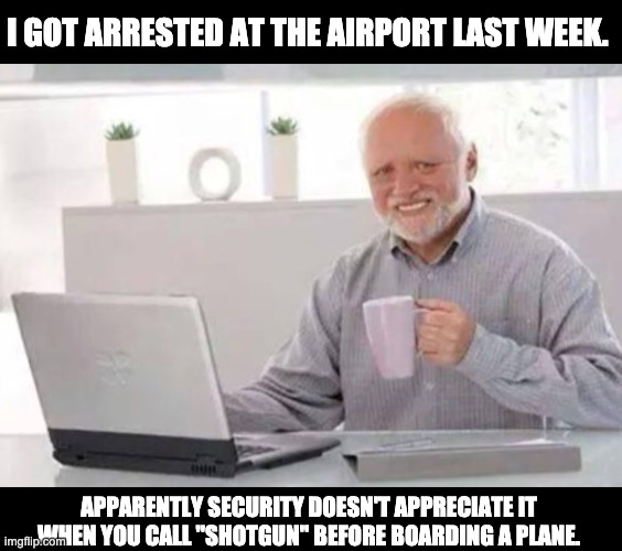 Shotgun! | I GOT ARRESTED AT THE AIRPORT LAST WEEK. APPARENTLY SECURITY DOESN'T APPRECIATE IT WHEN YOU CALL "SHOTGUN" BEFORE BOARDING A PLANE. | image tagged in harold | made w/ Imgflip meme maker