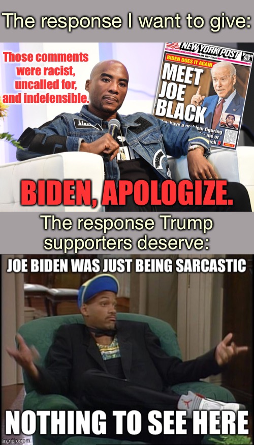 My actual reaction vs. the reaction they deserve. | The response I want to give:; Those comments were racist, uncalled for, and indefensible. BIDEN, APOLOGIZE. The response Trump supporters deserve: | image tagged in charlamagne tha god joe biden interview,racism,conservative hypocrisy,joe biden,biden,apology | made w/ Imgflip meme maker