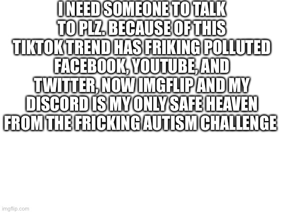 I need help again! | I NEED SOMEONE TO TALK TO PLZ. BECAUSE OF THIS TIKTOK TREND HAS FRIKING POLLUTED FACEBOOK, YOUTUBE, AND TWITTER, NOW IMGFLIP AND MY DISCORD IS MY ONLY SAFE HEAVEN FROM THE FRICKING AUTISM CHALLENGE | image tagged in blank white template | made w/ Imgflip meme maker