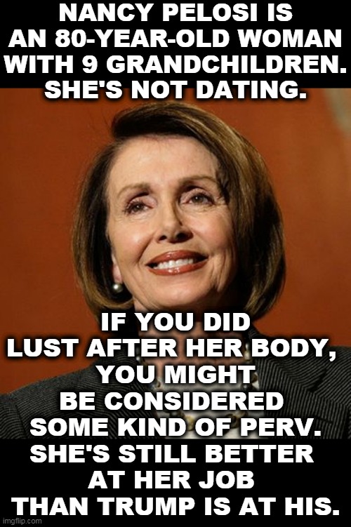 It's not her job to turn you on, idiot. | NANCY PELOSI IS AN 80-YEAR-OLD WOMAN WITH 9 GRANDCHILDREN.
SHE'S NOT DATING. IF YOU DID LUST AFTER HER BODY, 
YOU MIGHT BE CONSIDERED 
SOME KIND OF PERV.
SHE'S STILL BETTER 
AT HER JOB 
THAN TRUMP IS AT HIS. | image tagged in nancy pelosi,grandma,trump,asshole | made w/ Imgflip meme maker