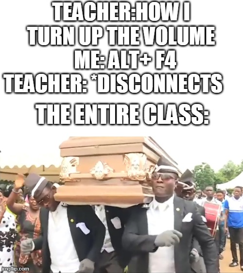 Coffin Dance | TEACHER:HOW I TURN UP THE VOLUME   ME: ALT+ F4 TEACHER: *DISCONNECTS; THE ENTIRE CLASS: | image tagged in coffin dance | made w/ Imgflip meme maker