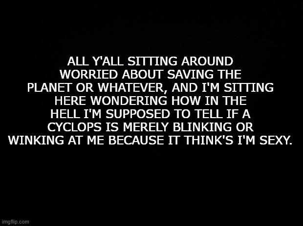 Wink! | ALL Y'ALL SITTING AROUND WORRIED ABOUT SAVING THE PLANET OR WHATEVER, AND I'M SITTING HERE WONDERING HOW IN THE HELL I'M SUPPOSED TO TELL IF A CYCLOPS IS MERELY BLINKING OR WINKING AT ME BECAUSE IT THINK'S I'M SEXY. | image tagged in black background,jokes,laughing | made w/ Imgflip meme maker