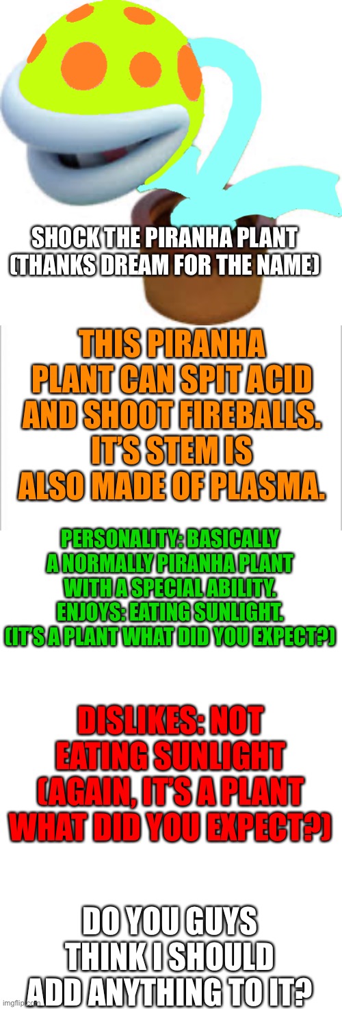 It’s a plant, what did you expect? | SHOCK THE PIRANHA PLANT (THANKS DREAM FOR THE NAME); THIS PIRANHA PLANT CAN SPIT ACID AND SHOOT FIREBALLS. IT’S STEM IS ALSO MADE OF PLASMA. PERSONALITY: BASICALLY A NORMALLY PIRANHA PLANT WITH A SPECIAL ABILITY.
ENJOYS: EATING SUNLIGHT. (IT’S A PLANT WHAT DID YOU EXPECT?); DISLIKES: NOT EATING SUNLIGHT (AGAIN, IT’S A PLANT WHAT DID YOU EXPECT?); DO YOU GUYS THINK I SHOULD ADD ANYTHING TO IT? | image tagged in white background,blank template | made w/ Imgflip meme maker