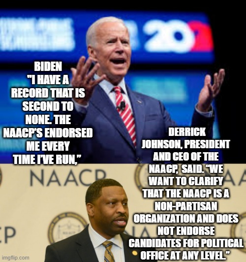 I have a record that is second to none. The NAACP’s endorsed me every time I’ve run,”  That is a LIE! | DERRICK JOHNSON, PRESIDENT AND CEO OF THE NAACP,  SAID. “WE WANT TO CLARIFY THAT THE NAACP IS A NON-PARTISAN ORGANIZATION AND DOES NOT ENDORSE CANDIDATES FOR POLITICAL OFFICE AT ANY LEVEL.”; BIDEN "I HAVE A RECORD THAT IS SECOND TO NONE. THE NAACP’S ENDORSED ME EVERY TIME I’VE RUN,” | image tagged in joe biden,stupid liberals | made w/ Imgflip meme maker
