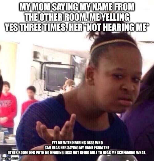 Can anyone relate??? | MY MOM SAYING MY NAME FROM THE OTHER ROOM. ME YELLING YES THREE TIMES. HER *NOT HEARING ME*; YET ME WITH HEARING LOSS WHO CAN HEAR HER SAYING MY NAME FROM THE OTHER ROOM, HER WITH NO HEARING LOSS NOT BEING ABLE TO HEAR ME SCREAMING WHAT. | image tagged in memes,black girl wat | made w/ Imgflip meme maker