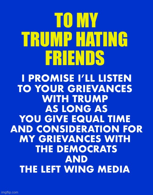 Up until now, it’s been a one way street | TO MY
TRUMP HATING 
FRIENDS; I PROMISE I’LL LISTEN

TO YOUR GRIEVANCES 
WITH TRUMP; AS LONG AS
YOU GIVE EQUAL TIME 
AND CONSIDERATION FOR
MY GRIEVANCES WITH 
THE DEMOCRATS
 AND 
THE LEFT WING MEDIA | image tagged in jeopardy blank,trump,democrats | made w/ Imgflip meme maker