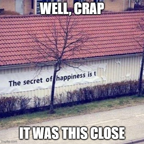 Secret of Happiness | WELL, CRAP; IT WAS THIS CLOSE | image tagged in secret of happiness | made w/ Imgflip meme maker