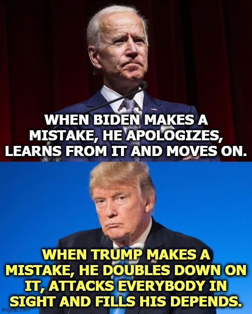 Biden is a grownup. Trump is a petulant child. | WHEN BIDEN MAKES A MISTAKE, HE APOLOGIZES, LEARNS FROM IT AND MOVES ON. WHEN TRUMP MAKES A MISTAKE, HE DOUBLES DOWN ON IT, ATTACKS EVERYBODY IN SIGHT AND FILLS HIS DEPENDS. | image tagged in biden,adult,trump,child,mistake | made w/ Imgflip meme maker