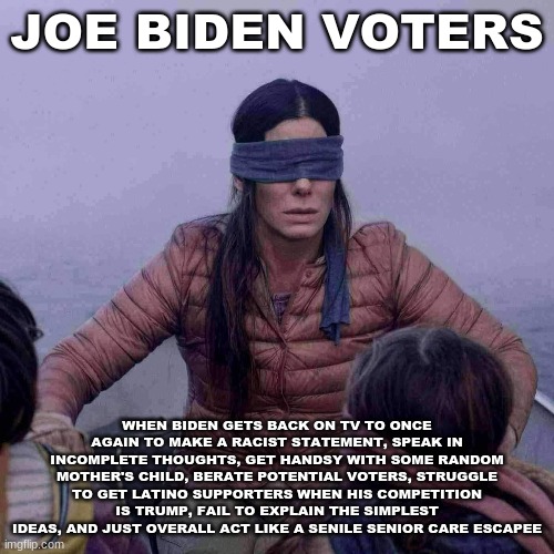 Bird Box Meme | JOE BIDEN VOTERS; WHEN BIDEN GETS BACK ON TV TO ONCE AGAIN TO MAKE A RACIST STATEMENT, SPEAK IN INCOMPLETE THOUGHTS, GET HANDSY WITH SOME RANDOM MOTHER'S CHILD, BERATE POTENTIAL VOTERS, STRUGGLE TO GET LATINO SUPPORTERS WHEN HIS COMPETITION IS TRUMP, FAIL TO EXPLAIN THE SIMPLEST IDEAS, AND JUST OVERALL ACT LIKE A SENILE SENIOR CARE ESCAPEE | image tagged in memes,bird box,joe biden,creepy joe biden,political meme | made w/ Imgflip meme maker