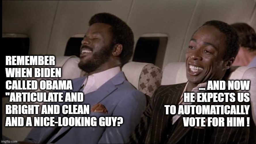 Biden Expects the Votes | REMEMBER WHEN BIDEN
CALLED OBAMA
"ARTICULATE AND
BRIGHT AND CLEAN
AND A NICE-LOOKING GUY? ... AND NOW HE EXPECTS US TO AUTOMATICALLY VOTE FOR HIM ! | image tagged in joe biden,creepy joe biden,racism,election 2020 | made w/ Imgflip meme maker