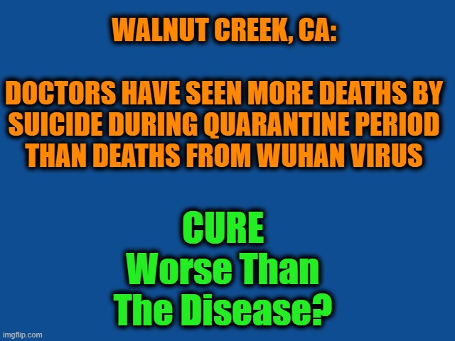 Time for common sense to kick in? | WALNUT CREEK, CA:               
DOCTORS HAVE SEEN MORE DEATHS BY SUICIDE DURING QUARANTINE PERIOD THAN DEATHS FROM WUHAN VIRUS; CURE Worse Than The Disease? | image tagged in politics,political meme,political,wtf,coronavirus,chinese virus | made w/ Imgflip meme maker