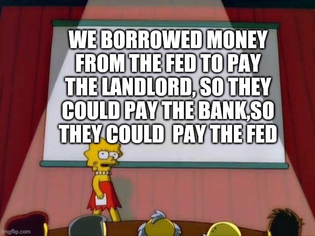 Politics | WE BORROWED MONEY FROM THE FED TO PAY THE LANDLORD, SO THEY COULD PAY THE BANK,SO THEY COULD  PAY THE FED | image tagged in lisa simpson's presentation | made w/ Imgflip meme maker