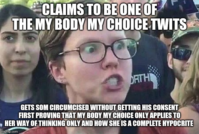 My body my choice twit | CLAIMS TO BE ONE OF THE MY BODY MY CHOICE TWITS; GETS SOM CIRCUMCISED WITHOUT GETTING HIS CONSENT FIRST PROVING THAT MY BODY MY CHOICE ONLY APPLIES TO HER WAY OF THINKING ONLY AND HOW SHE IS A COMPLETE HYPOCRITE | image tagged in triggered liberal | made w/ Imgflip meme maker